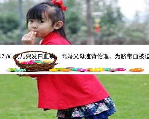 广州助孕机构包成功套餐|oU7qW_女儿突发白血病，离婚父母违背伦理，为脐带血