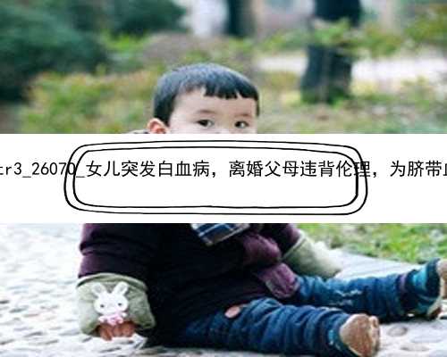 广州合法的代孕包成功|73tr3_2607O_女儿突发白血病，离婚父母违背伦理，为脐带